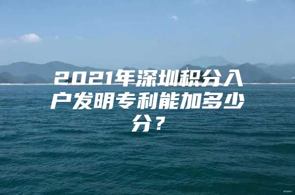 2021年深圳积分入户发明专利能加多少分？