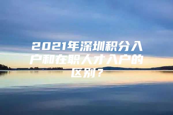 2021年深圳积分入户和在职人才入户的区别？