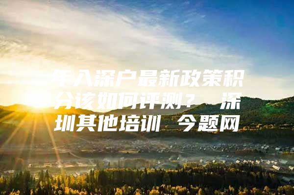 年入深户最新政策积分该如何评测？ 深圳其他培训 今题网