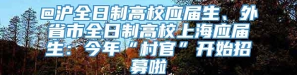 @沪全日制高校应届生、外省市全日制高校上海应届生：今年“村官”开始招募啦