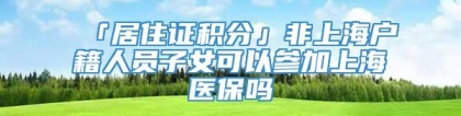 「居住证积分」非上海户籍人员子女可以参加上海医保吗