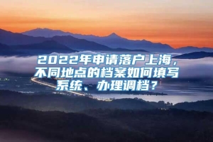 2022年申请落户上海，不同地点的档案如何填写系统、办理调档？