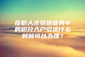 在职人才引进业务中的积分入户引进什么时候可以办理？