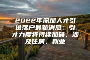 2022年深圳人才引进落户最新消息：引才力度将持续加码，涉及住房、就业