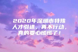 2020年深圳市特殊人才引进，再不行动，真的要心慌慌了！