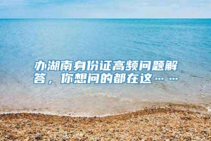 办湖南身份证高频问题解答，你想问的都在这……