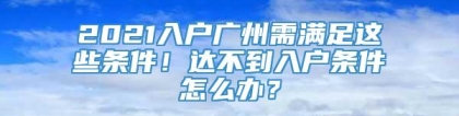 2021入户广州需满足这些条件！达不到入户条件怎么办？