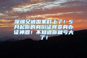 深圳又被国家盯上了！5月起你的身份证将变身办证神器！不知道你就亏大了！