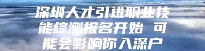 深圳人才引进职业技能综测报名开始 可能会影响你入深户