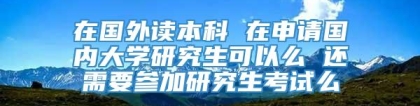 在国外读本科 在申请国内大学研究生可以么 还需要参加研究生考试么