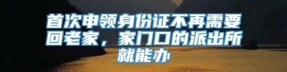 首次申领身份证不再需要回老家，家门口的派出所就能办