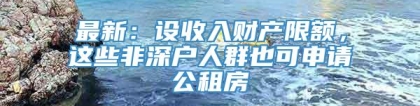 最新：设收入财产限额，这些非深户人群也可申请公租房