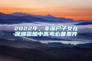 2022年，非深户子女在深圳参加中高考必备条件