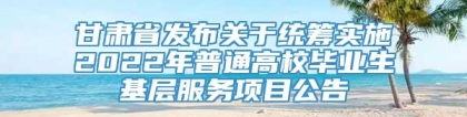 甘肃省发布关于统筹实施2022年普通高校毕业生基层服务项目公告