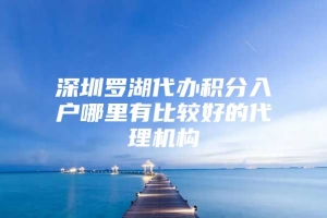 深圳罗湖代办积分入户哪里有比较好的代理机构