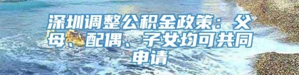 深圳调整公积金政策：父母、配偶、子女均可共同申请