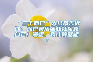 “三十而已”大结局告诉你：深户灵活就业社保靠自己！漫妮：我计算器呢？