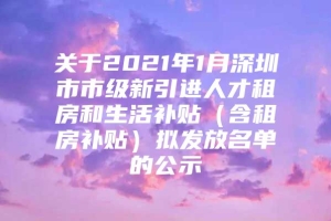 关于2021年1月深圳市市级新引进人才租房和生活补贴（含租房补贴）拟发放名单的公示