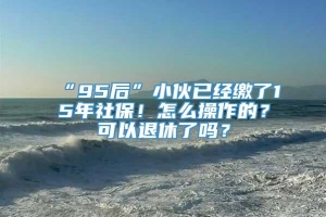 “95后”小伙已经缴了15年社保！怎么操作的？可以退休了吗？