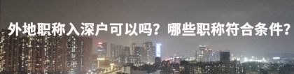 外地职称入深户可以吗？哪些职称符合条件？