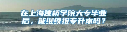 在上海建桥学院大专毕业后，能继续报专升本吗？