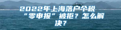 2022年上海落户个税“零申报”被拒？怎么解决？