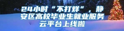 24小时“不打烊”，静安区高校毕业生就业服务云平台上线啦