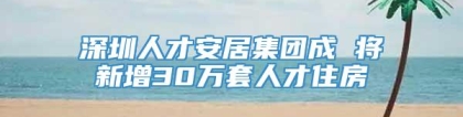 深圳人才安居集团成 将新增30万套人才住房