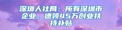深圳人社局：所有深圳市企业，速领45万创业扶持补贴
