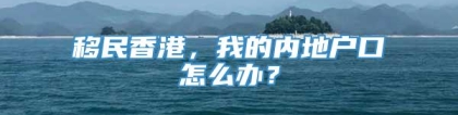 移民香港，我的内地户口怎么办？