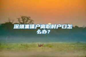 深圳集体户离职时户口怎么办？