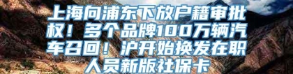 上海向浦东下放户籍审批权！多个品牌100万辆汽车召回！沪开始换发在职人员新版社保卡