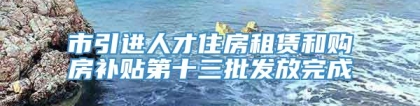 市引进人才住房租赁和购房补贴第十三批发放完成