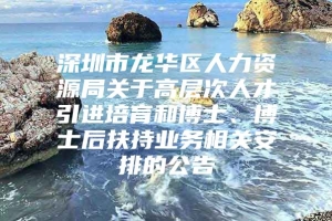 深圳市龙华区人力资源局关于高层次人才引进培育和博士、博士后扶持业务相关安排的公告