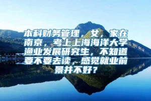 本科财务管理，女，家在南京，考上上海海洋大学渔业发展研究生，不知道要不要去读，感觉就业前景并不好？