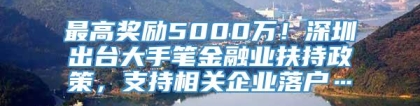 最高奖励5000万！深圳出台大手笔金融业扶持政策，支持相关企业落户…