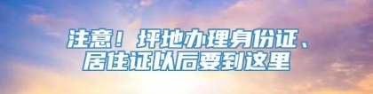 注意！坪地办理身份证、居住证以后要到这里