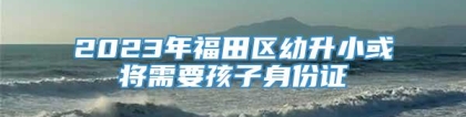 2023年福田区幼升小或将需要孩子身份证