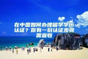 在中国如何办理留学学历认证？你有一份认证步骤需查收