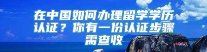 在中国如何办理留学学历认证？你有一份认证步骤需查收