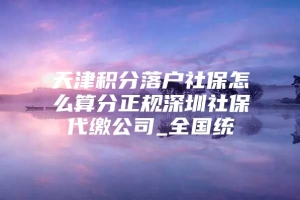 天津积分落户社保怎么算分正规深圳社保代缴公司_全国统