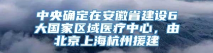 中央确定在安徽省建设6大国家区域医疗中心，由北京上海杭州援建