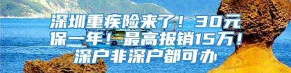 深圳重疾险来了！30元保一年！最高报销15万！深户非深户都可办