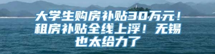 大学生购房补贴30万元！租房补贴全线上浮！无锡也太给力了