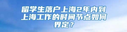 留学生落户上海2年内到上海工作的时间节点如何界定？