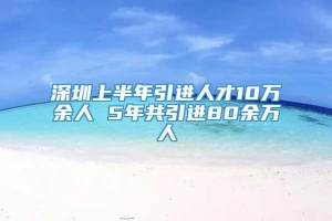 深圳上半年引进人才10万余人 5年共引进80余万人