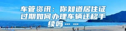 车管资讯：你知道居住证过期如何办理车辆迁移手续吗……