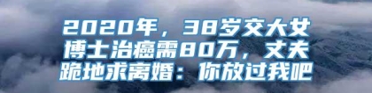 2020年，38岁交大女博士治癌需80万，丈夫跪地求离婚：你放过我吧