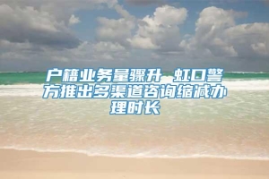 户籍业务量骤升 虹口警方推出多渠道咨询缩减办理时长