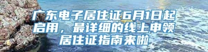 广东电子居住证6月1日起启用，最详细的线上申领居住证指南来啦